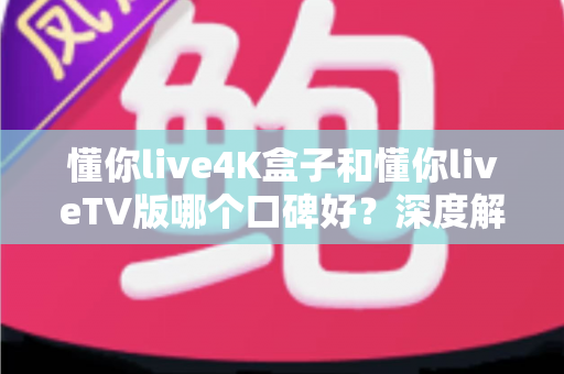 懂你live4K盒子和懂你liveTV版哪个口碑好？深度解析两大版本真实差异助你精准选购