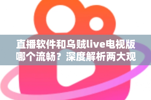 直播软件和乌贼live电视版哪个流畅？深度解析两大观影方式的性能差异与选购指南