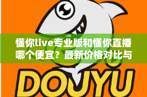 懂你live专业版和懂你直播哪个便宜？最新价格对比与选购省钱全攻略