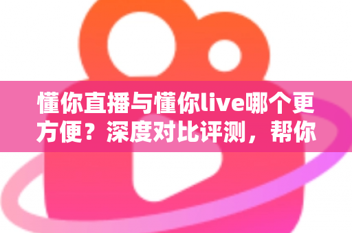 懂你直播与懂你live哪个更方便？深度对比评测，帮你一键锁定更省心的直播平台