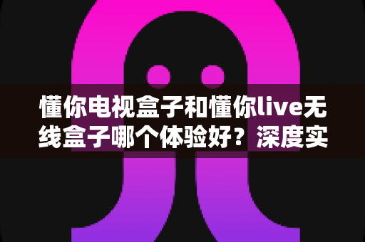懂你电视盒子和懂你live无线盒子哪个体验好？深度实测对比帮你选对不踩坑