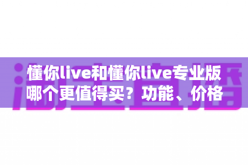 懂你live和懂你live专业版哪个更值得买？功能、价格、人群全维度深度对比与选购指南