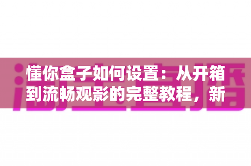 懂你盒子如何设置：从开箱到流畅观影的完整教程，新手也能十分钟搞定！