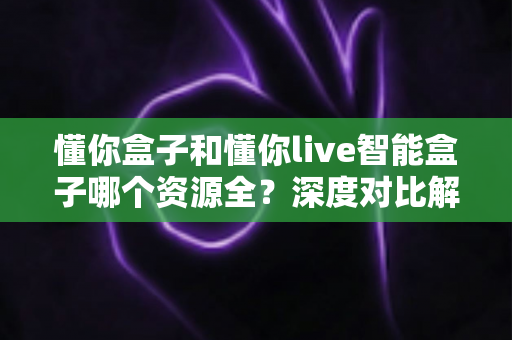 懂你盒子和懂你live智能盒子哪个资源全?深度对比解析帮你选对客厅娱乐中心 懂你盒子和懂你live智能盒子哪个资源全?深度对比解析帮你选对客厅娱乐中心