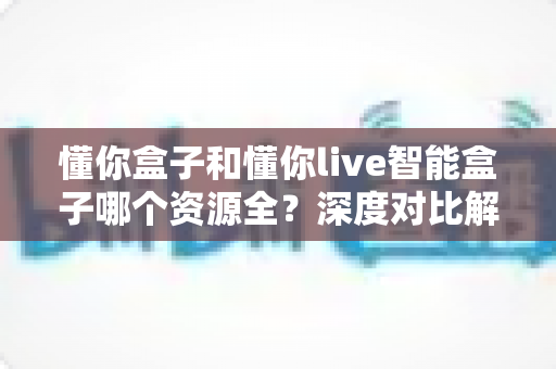 懂你盒子和懂你live智能盒子哪个资源全?深度对比解析帮你选对客厅娱乐中心 懂你盒子和懂你live智能盒子哪个资源全?深度对比解析帮你选对客厅娱乐中心