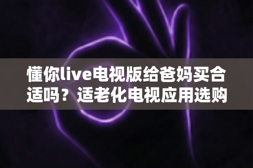 懂你live电视版给爸妈买合适吗？适老化电视应用选购全攻略与真实使用建议