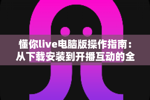 懂你live电脑版操作指南:从下载安装到开播互动的全流程详解 懂你live电脑版操作指南:从下载安装到开播互动的全流程详解