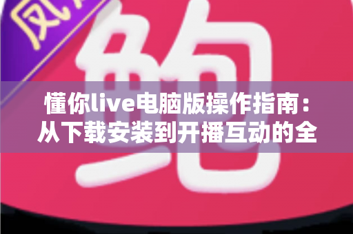 懂你live电脑版操作指南:从下载安装到开播互动的全流程详解 懂你live电脑版操作指南:从下载安装到开播互动的全流程详解