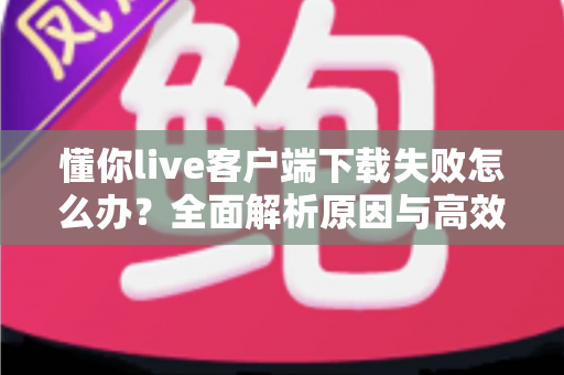 懂你live客户端下载失败怎么办？全面解析原因与高效解决方案指南