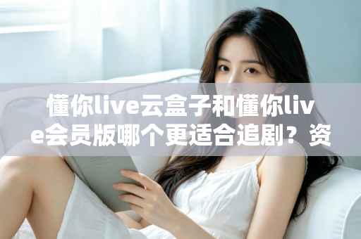 懂你live云盒子和懂你live会员版哪个更适合追剧?资深剧迷深度对比评测与选购指南 懂你live云盒子和懂你live会员版哪个更适合追剧?资深剧迷深度对比评测与选购指南