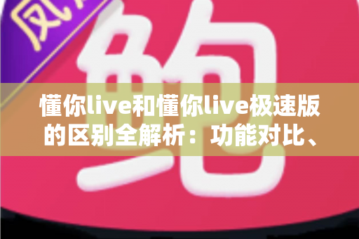 懂你live和懂你live极速版的区别全解析:功能对比、使用体验与选择建议一文读懂 懂你live和懂你live极速版的区别全解析:功能对比、使用体验与选择建议一文读懂