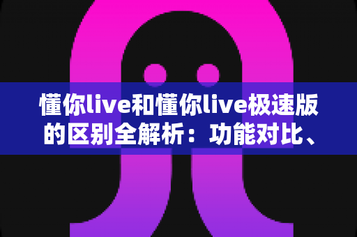 懂你live和懂你live极速版的区别全解析：功能对比、使用体验与选择建议一文读懂