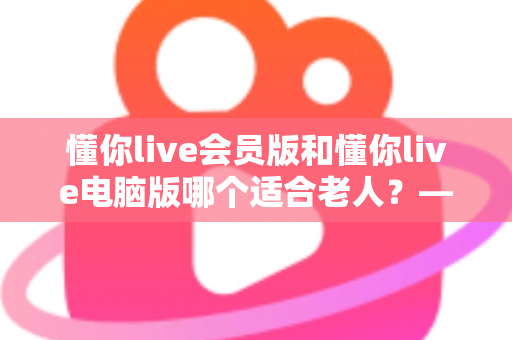 懂你live会员版和懂你live电脑版哪个适合老人?——两大版本全方位对比与适老选择指南 懂你live会员版和懂你live电脑版哪个适合老人?——两大版本全方位对比与适老选择指南