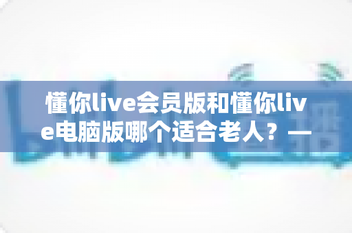 懂你live会员版和懂你live电脑版哪个适合老人?——两大版本全方位对比与适老选择指南 懂你live会员版和懂你live电脑版哪个适合老人?——两大版本全方位对比与适老选择指南