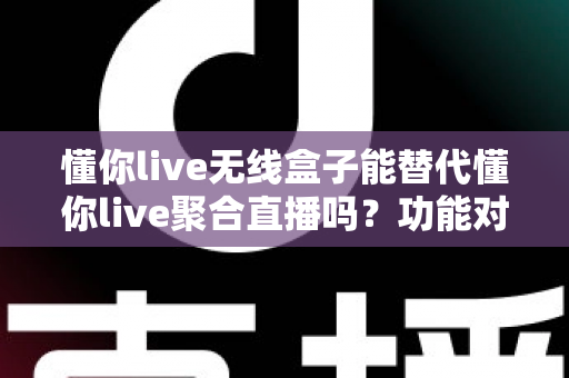 懂你live无线盒子能替代懂你live聚合直播吗？功能对比与选择指南全解析