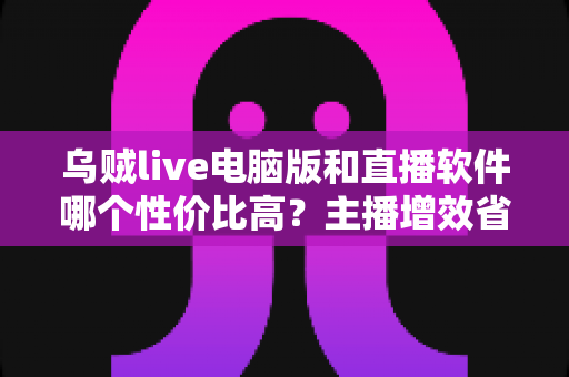 乌贼live电脑版和直播软件哪个性价比高?主播增效省钱的全维度对比指南 乌贼live电脑版和直播软件哪个性价比高?主播增效省钱的全维度对比指南