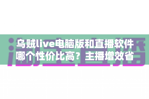 乌贼live电脑版和直播软件哪个性价比高?主播增效省钱的全维度对比指南 乌贼live电脑版和直播软件哪个性价比高?主播增效省钱的全维度对比指南