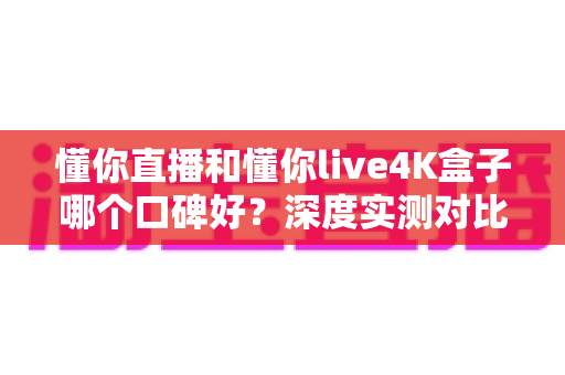 懂你直播和懂你live4K盒子哪个口碑好？深度实测对比帮你选出最适合的观影方案