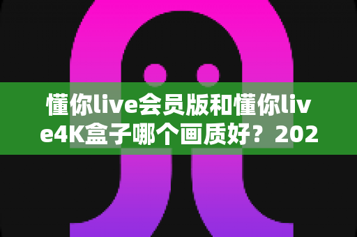 懂你live会员版和懂你live4K盒子哪个画质好?2025年最全画质对比测评与选购指南 懂你live会员版和懂你live4K盒子哪个画质好?2025年最全画质对比测评与选购指南