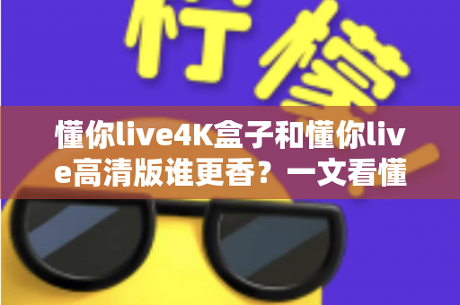 懂你live4K盒子和懂你live高清版谁更香？一文看懂核心差异与选购攻略