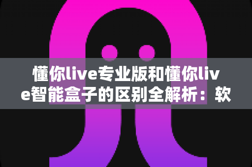 懂你live专业版和懂你live智能盒子的区别全解析：软件订阅还是硬件盒子？一篇读懂如何选型不踩坑