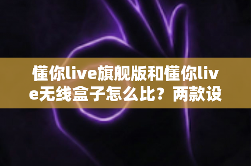 懂你live旗舰版和懂你live无线盒子怎么比？两款设备深度对比与选购全攻略