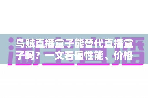 乌贼直播盒子能替代直播盒子吗？一文看懂性能、价格与场景差异，选对设备不踩坑