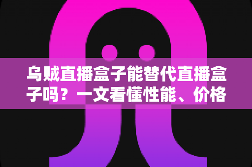 乌贼直播盒子能替代直播盒子吗？一文看懂性能、价格与场景差异，选对设备不踩坑