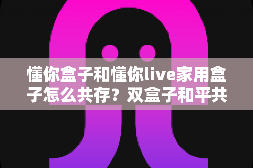 懂你盒子和懂你live家用盒子怎么共存?双盒子和平共处全攻略,一篇讲透配置方法与避坑指南 懂你盒子和懂你live家用盒子怎么共存?双盒子和平共处全攻略,一篇讲透配置方法与避坑指南