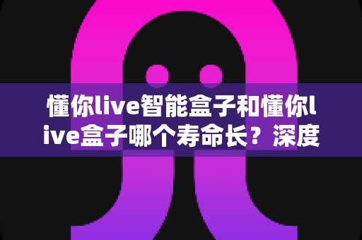 懂你live智能盒子和懂你live盒子哪个寿命长?深度解析两大设备的耐用性与选购指南 懂你live智能盒子和懂你live盒子哪个寿命长?深度解析两大设备的耐用性与选购指南