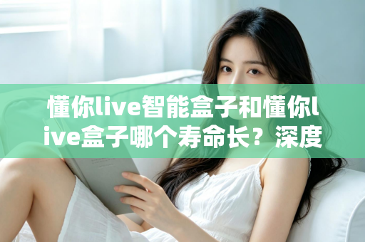 懂你live智能盒子和懂你live盒子哪个寿命长?深度解析两大设备的耐用性与选购指南 懂你live智能盒子和懂你live盒子哪个寿命长?深度解析两大设备的耐用性与选购指南