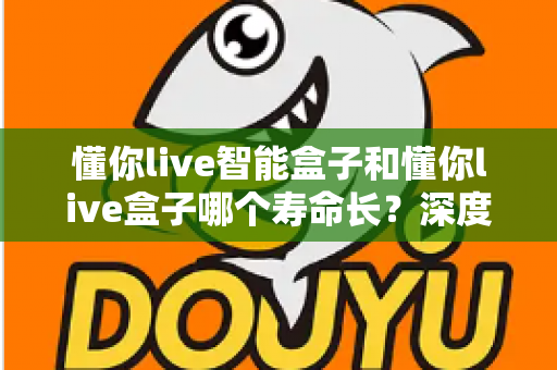 懂你live智能盒子和懂你live盒子哪个寿命长？深度解析两大设备的耐用性与选购指南
