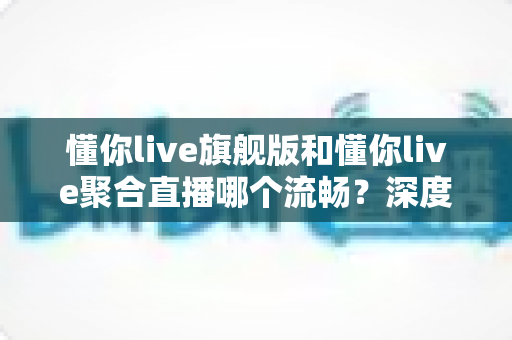 懂你live旗舰版和懂你live聚合直播哪个流畅？深度对比测评帮你选对版本