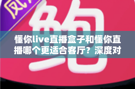 懂你live直播盒子和懂你直播哪个更适合客厅？深度对比助你打造理想家庭观影中心
