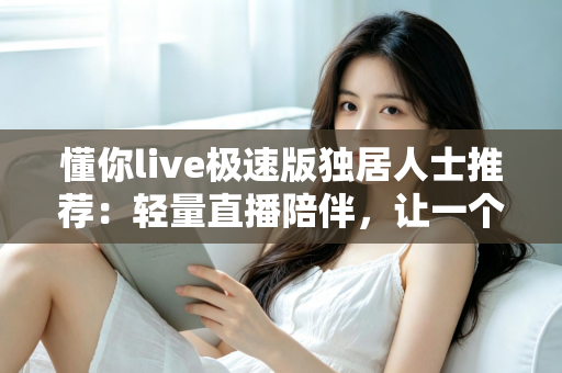 懂你live极速版独居人士推荐：轻量直播陪伴，让一个人住的你不再孤单