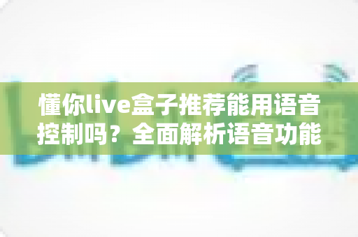懂你live盒子推荐能用语音控制吗？全面解析语音功能与选购指南