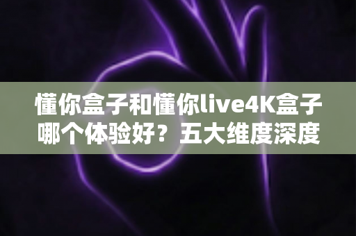 懂你盒子和懂你live4K盒子哪个体验好？五大维度深度对比，教你选出最适合自己的电视盒子