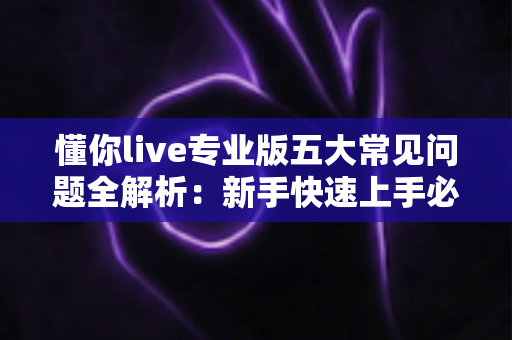 懂你live专业版五大常见问题全解析：新手快速上手必备指南