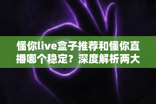 懂你live盒子推荐和懂你直播哪个稳定？深度解析两大观看方式的稳定性差异与实用选购指南