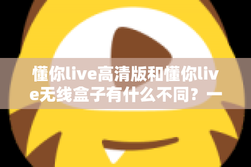 懂你live高清版和懂你live无线盒子有什么不同？一篇讲透两大版本差异的实用选购指南