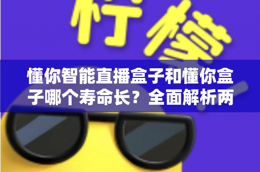 懂你智能直播盒子和懂你盒子哪个寿命长？全面解析两款设备使用寿命与延长技巧的实用指南