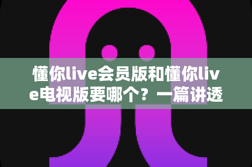 懂你live会员版和懂你live电视版要哪个？一篇讲透两者区别与选购指南的实用攻略