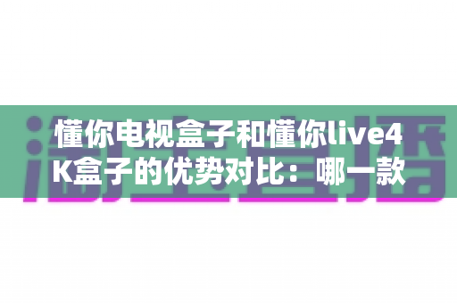 懂你电视盒子和懂你live4K盒子的优势对比：哪一款电视盒子更适合你的家庭娱乐？