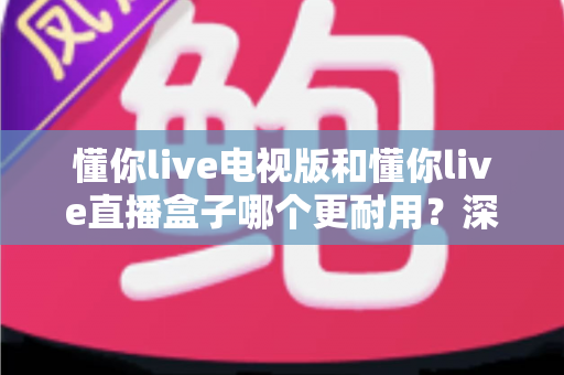 懂你live电视版和懂你live直播盒子哪个更耐用？深度解析两者寿命差距与选购指南