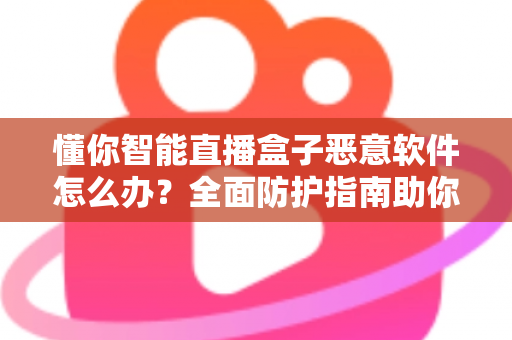 懂你智能直播盒子恶意软件怎么办？全面防护指南助你彻底清除隐患与安心使用