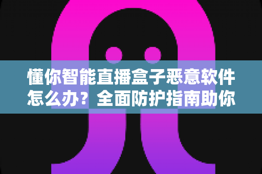懂你智能直播盒子恶意软件怎么办？全面防护指南助你彻底清除隐患与安心使用