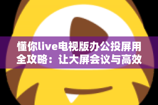 懂你live电视版办公投屏用全攻略：让大屏会议与高效演示触手可及