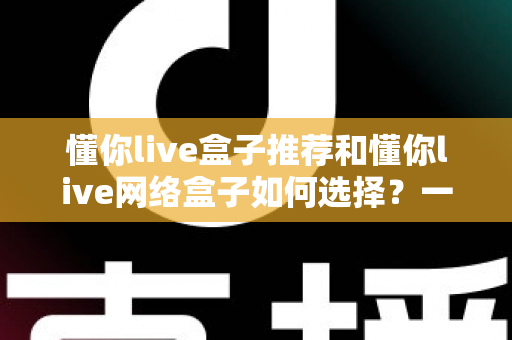 懂你live盒子推荐和懂你live网络盒子如何选择？一文读懂选购要点与热门机型
