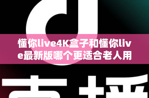 懂你live4K盒子和懂你live最新版哪个更适合老人用？一文读懂两者的差异与选购建议