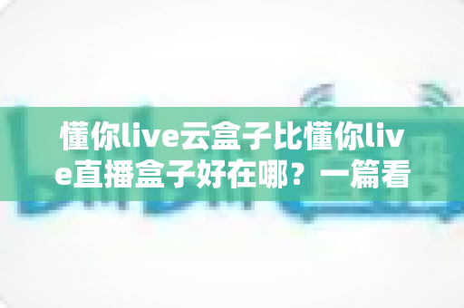 懂你live云盒子比懂你live直播盒子好在哪？一篇看懂云端直播的真正优势